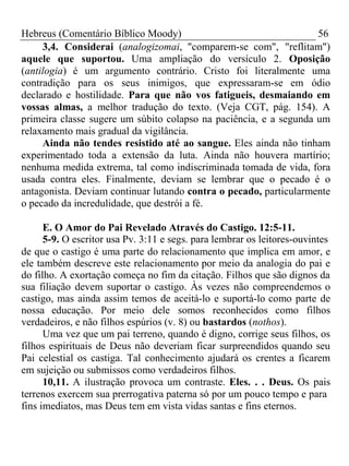 Hebreus (Comentário Bíblico Moody) 56 
3,4. Considerai (analogizomai, "comparem-se com", "reflitam") 
aquele que suportou. Uma ampliação do versículo 2. Oposição 
(antilogia) é um argumento contrário. Cristo foi literalmente uma 
contradição para os seus inimigos, que expressaram-se em ódio 
declarado e hostilidade. Para que não vos fatigueis, desmaiando em 
vossas almas, a melhor tradução do texto. (Veja CGT, pág. 154). A 
primeira classe sugere um súbito colapso na paciência, e a segunda um 
relaxamento mais gradual da vigilância. 
Ainda não tendes resistido até ao sangue. Eles ainda não tinham 
experimentado toda a extensão da luta. Ainda não houvera martírio; 
nenhuma medida extrema, tal como indiscriminada tomada de vida, fora 
usada contra eles. Finalmente, deviam se lembrar que o pecado é o 
antagonista. Deviam continuar lutando contra o pecado, particularmente 
o pecado da incredulidade, que destrói a fé. 
E. O Amor do Pai Revelado Através do Castigo. 12:5-11. 
5-9. O escritor usa Pv. 3:11 e segs. para lembrar os leitores-ouvintes 
de que o castigo é uma parte do relacionamento que implica em amor, e 
ele também descreve este relacionamento por meio da analogia do pai e 
do filho. A exortação começa no fim da citação. Filhos que são dignos da 
sua filiação devem suportar o castigo. Às vezes não compreendemos o 
castigo, mas ainda assim temos de aceitá-lo e suportá-lo como parte de 
nossa educação. Por meio dele somos reconhecidos como filhos 
verdadeiros, e não filhos espúrios (v. 8) ou bastardos (nothos). 
Uma vez que um pai terreno, quando é digno, corrige seus filhos, os 
filhos espirituais de Deus não deveriam ficar surpreendidos quando seu 
Pai celestial os castiga. Tal conhecimento ajudará os crentes a ficarem 
em sujeição ou submissos como verdadeiros filhos. 
10,11. A ilustração provoca um contraste. Eles. . . Deus. Os pais 
terrenos exercem sua prerrogativa paterna só por um pouco tempo e para 
fins imediatos, mas Deus tem em vista vidas santas e fins eternos. 
 