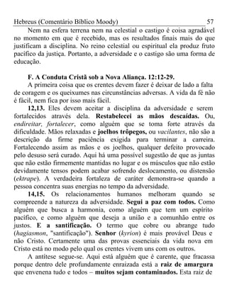 Hebreus (Comentário Bíblico Moody) 57 
Nem na esfera terrena nem na celestial o castigo é coisa agradável 
no momento em que é recebido, mas os resultados finais mais do que 
justificam a disciplina. No reino celestial ou espiritual ela produz fruto 
pacífico da justiça. Portanto, a adversidade e o castigo são uma forma de 
educação. 
F. A Conduta Cristã sob a Nova Aliança. 12:12-29. 
A primeira coisa que os crentes devem fazer é deixar de lado a falta 
de coragem e os queixumes nas circunstâncias adversas. A vida da fé não 
é fácil, nem fica por isso mais fácil. 
12,13. Eles devem aceitar a disciplina da adversidade e serem 
fortalecidos através dela. Restabelecei as mãos descaídas. Ou, 
endireitar, fortalecer, como alguém que se toma forte através da 
dificuldade. Mãos relaxadas e joelhos trôpegos, ou vacilantes, não são a 
descrição da firme paciência exigida para terminar a carreira. 
Fortalecendo assim as mãos e os joelhos, qualquer defeito provocado 
pelo desuso será curado. Aqui há uma possível sugestão de que as juntas 
que não estão firmemente mantidas no lugar e os músculos que não estão 
devidamente tensos podem acabar sofrendo deslocamento, ou distensão 
(ektrape). A verdadeira fortaleza de caráter demonstra-se quando a 
pessoa concentra suas energias no tempo da adversidade. 
14,15. Os relacionamentos humanos melhoram quando se 
compreende a natureza da adversidade. Segui a paz com todos. Como 
alguém que busca a harmonia, como alguém que tem um espírito 
pacífico, e como alguém que deseja a união e a comunhão entre os 
justos. E a santificação. O termo que cobre ou abrange tudo 
(hagiasmon, "santificação"). Senhor (kyrion) é mais provável Deus e 
não Cristo. Certamente uma das provas essenciais da vida nova em 
Cristo está no modo pelo qual os crentes vivem uns com os outros. 
A antítese segue-se. Aqui está alguém que é carente, que fracassa 
porque dentro dele profundamente enraizada está a raiz de amargura 
que envenena tudo e todos – muitos sejam contaminados. Esta raiz de 
 