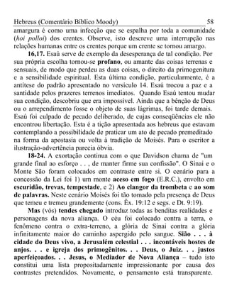 Hebreus (Comentário Bíblico Moody) 58 
amargura é como uma infecção que se espalha por toda a comunidade 
(hoi polloi) dos crentes. Observe, isto descreve uma interrupção nas 
relações humanas entre os crentes porque um crente se tornou amargo. 
16,17. Esaú serve de exemplo da desesperança de tal condição. Por 
sua própria escolha tornou-se profano, ou amante das coisas terrenas e 
sensuais, de modo que perdeu as duas coisas, o direito da primogenitura 
e a sensibilidade espiritual. Esta última condição, particularmente, é a 
antítese do padrão apresentado no versículo 14. Esaú trocou a paz e a 
santidade pelos prazeres terrenos imediatos. Quando Esaú tentou mudar 
sua condição, descobriu que era impossível. Ainda que a bênção de Deus 
ou o arrependimento fosse o objeto de suas lágrimas, foi tarde demais. 
Esaú foi culpado de pecado deliberado, de cujas conseqüências ele não 
encontrou libertação. Esta é a tição apresentada aos hebreus que estavam 
contemplando a possibilidade de praticar um ato de pecado premeditado 
na forma da apostasia ou volta à tradição de Moisés. Para o escritor a 
ilustração-advertência parecia óbvia. 
18-24. A exortação continua com o que Davidson chama de "um 
grande final ao esforço . . , de manter firme sua confissão". O Sinai e o 
Monte São foram colocados em contraste entre si. O cenário para a 
concessão da Lei foi 1) um monte aceso em fogo (E.R.C.), envolto em 
escuridão, trevas, tempestade, e 2) Ao clangor da trombeta e ao som 
de palavras. Neste cenário Moisés foi tão tomado pela presença de Deus 
que temeu e tremeu grandemente (cons. Êx. 19:12 e segs. e Dt. 9:19). 
Mas (vós) tendes chegado introduz todas as benditas realidades e 
personagens da nova aliança. O céu foi colocado contra a terra, o 
fenômeno contra o extra-terreno, a glória de Sinai contra a glória 
infinitamente maior do caminho aspergido pelo sangue. Sião . . . à 
cidade do Deus vivo, a Jerusalém celestial . . . incontáveis hostes de 
anjos. . . e igreja dos primogênitos. . . Deus, o Juiz. . . justos 
aperfeiçoados. . . Jesus, o Mediador de Nova Aliança – tudo isto 
constitui uma lista propositadamente impressionante por causa dos 
contrastes pretendidos. Novamente, o pensamento está transparente. 
 