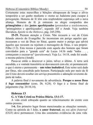Hebreus (Comentário Bíblico Moody) 59 
Certamente estas maravilhas e bênçãos ultrapassam de longe o alívio 
temporário a ser ganho mediante o «tomo ao Judaísmo para escapar à 
perseguição. Homens de fé têm esta resplendente esperança sob a nova 
aliança. Homens de fé já entraram na alegre companhia dos 
primogênitos e dos justos aperfeiçoados (prototokon e teteleiomenon, 
"primogênitos e aperfeiçoados", segundo Alf e Arndt. Veja também 
Davidson, Epistle to the Hebrews, pág. 245-250). 
25-29. Prestem atenção a Cristo. Não recusem a voz de Cristo 
falando através do Evangelho. Se incorreram em perigo aqueles que 
recusaram a voz de Deus no Sinai, quanto maior o perigo que advirá 
àqueles que recusam ou rejeitam o mensageiro de Deus, o seu próprio 
Filho (1:2). Esta recusa é parecida com aquela dos homens que foram 
convidados para a "grande ceia" de Lucas 14:16 onde "todos . . , 
começaram a escusar-se" (paraiteomai). Veja Lc. 14:18, onde foi usada 
a mesma palavra (Arndt). 
Passa-se então a descrever o juízo, talvez o último. A terra será 
sacudida, e a vontade transitória se desvanecerá com ela; só permanecerá 
o que é eterno e permanente – um reino inabalável. Este reino será dado 
por Deus, não concebido pelo homem. Participação nele por meio da fé 
em Cristo deverá resultar em serviço prazenteiro e adoração reverente da 
parte de todos. 
A palavra final é novamente de advertência. Porque o nosso Deus 
é fogo consumidor (cons. Dt. 4:24). O fogo é a forma final de 
julgamento (Ap. 20:10,14). 
Hebreus 13 
G. A Vida Cristã na Prática Diária. 13:1-17. 
A vida cristã esboçada quanto ao relacionamento do crente com 
outras pessoas. 
1-6. Em primeiro lugar foram mencionadas as situações normais. 
Como na epístola de I João, o amor fraternal, ou seu afeto fraternal 
(CGT) deve permanecer. Uma das constantes evidências de uma vida 
 