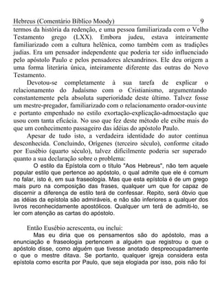 Hebreus (Comentário Bíblico Moody) 9 
termos da história da redenção, e uma pessoa familiarizada com o Velho 
Testamento grego (LXX). Embora judeu, estava inteiramente 
familiarizado com a cultura helênica, como também com as tradições 
judias. Era um pensador independente que poderia ter sido influenciado 
pelo apóstolo Paulo e pelos pensadores alexandrinos. Ele deu origem a 
uma forma literária única, inteiramente diferente das outras do Novo 
Testamento. 
Devotou-se completamente à sua tarefa de explicar o 
relacionamento do Judaísmo com o Cristianismo, argumentando 
constantemente pela absoluta superioridade deste último. Talvez fosse 
um mestre-pregador, familiarizado com o relacionamento orador-ouvinte 
e portanto empenhado no estilo exortação-explicação-admoestação que 
usou com tanta eficácia. No uso que fez deste método ele exibe mais do 
que um conhecimento passageiro das idéias do apóstolo Paulo. 
Apesar de tudo isto, a verdadeira identidade do autor continua 
desconhecida. Concluindo, Orígenes (terceiro século), conforme citado 
por Eusébio (quarto século), talvez dificilmente poderia ser superado 
quanto a sua declaração sobre o problema: 
O estilo da Epístola com o título "Aos Hebreus", não tem aquele 
popular estilo que pertence ao apóstolo, o qual admite que ele é comum 
no falar, isto é, em sua fraseologia. Mas que esta epístola é de um grego 
mais puro na composição das frases, qualquer um que for capaz de 
discernir a diferença de estilo terá de confessar. Repito, será óbvio que 
as idéias da epístola são admiráveis, e não são inferiores a qualquer dos 
livros reconhecidamente apostólicos. Qualquer um terá de admiti-lo, se 
ler com atenção as cartas do apóstolo. 
Então Eusébio acrescenta, ou inclui: 
Mas eu diria que os pensamentos são do apóstolo, mas a 
enunciação e fraseologia pertencem a alguém que registrou o que o 
apóstolo disse, como alguém que tivesse anotado despreocupadamente 
o que o mestre ditava. Se portanto, qualquer igreja considera esta 
epístola como escrita por Paulo, que seja elogiada por isso, pois não foi 
 