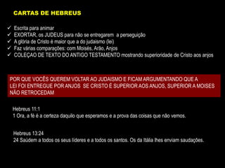  Escrita para animar
 EXORTAR, os JUDEUS para não se entregarem a perseguição
 A glória de Cristo é maior que a do judaismo (lei)
 Faz várias comparações: com Moisés, Arão, Anjos
 COLEÇAO DE TEXTO DO ANTIGO TESTAMENTO mostrando superioridade de Cristo aos anjos
POR QUE VOCÊS QUEREM VOLTAR AO JUDAISMO E FICAM ARGUMENTANDO QUE A
LEI FOI ENTREGUE POR ANJOS SE CRISTO É SUPERIOR AOS ANJOS, SUPERIOR A MOISES
NÃO RETROCEDAM
Hebreus 11:1
1 Ora, a fé é a certeza daquilo que esperamos e a prova das coisas que não vemos.
Hebreus 13:24
24 Saúdem a todos os seus líderes e a todos os santos. Os da Itália lhes enviam saudações.
CARTAS DE HEBREUS
 