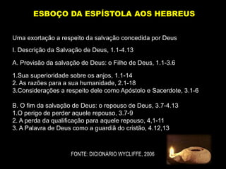 Uma exortação a respeito da salvação concedida por Deus
I. Descrição da Salvação de Deus, 1.1-4.13
A. Provisão da salvação de Deus: o Filho de Deus, 1.1-3.6
1.Sua superioridade sobre os anjos, 1.1-14
2. As razões para a sua humanidade, 2.1-18
3.Considerações a respeito dele como Apóstolo e Sacerdote, 3.1-6
B. O fim da salvação de Deus: o repouso de Deus, 3.7-4.13
1.O perigo de perder aquele repouso, 3.7-9
2. A perda da qualificação para aquele repouso, 4,1-11
3. A Palavra de Deus como a guardiã do cristão, 4.12,13
ESBOÇO DA ESPÍSTOLA AOS HEBREUS
FONTE: DICIONÁRIO WYCLIFFE, 2006
 