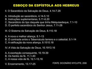 II. O Sacerdócio da Salvação de Deus, 4.14-7.28
A. Introdução ao sacerdócio, 4.14-5.10
B. Instruções suplementares, 5.11-6.20
C. Sacerdócio do tipo daquele que tinha Melquisedeque, 7.1-10
D. O perfeito sacerdócio do Senhor Jesus, 7.11-28
III. O Sistema da Salvação de Deus, 8.110.18
A. A nova e melhor aliança, 8.1-13
B. O contraste entre o Tabernáculo terreno e o celestial, 9.1-14
C. A ratificação da nova aliança, 9.1510.18
IV. A Vida da Salvação de Deus, 10.1913.16
A. A exortação consequente, 10.19-39
B. Os heróis da fé, 11,1-40
C. A nossa vida de fé, 12.1-13,16
V. Encerramento, 13.17-25
ESBOÇO DA ESPÍSTOLA AOS HEBREUS
FONTE: DICIONÁRIO WYCLIFFE, 2006
 