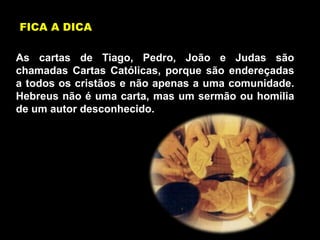 As cartas de Tiago, Pedro, João e Judas são
chamadas Cartas Católicas, porque são endereçadas
a todos os cristãos e não apenas a uma comunidade.
Hebreus não é uma carta, mas um sermão ou homilia
de um autor desconhecido.
FICA A DICA
 