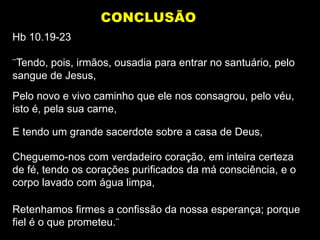 Hb 10.19-23
¨Tendo, pois, irmãos, ousadia para entrar no santuário, pelo
sangue de Jesus,
Pelo novo e vivo caminho que ele nos consagrou, pelo véu,
isto é, pela sua carne,
E tendo um grande sacerdote sobre a casa de Deus,
Cheguemo-nos com verdadeiro coração, em inteira certeza
de fé, tendo os corações purificados da má consciência, e o
corpo lavado com água limpa,
Retenhamos firmes a confissão da nossa esperança; porque
fiel é o que prometeu.¨
CONCLUSÃO
 