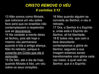 13 Não somos como Moisés,
que colocava um véu sobre
face para que os israelitas não
contemplassem o resplendor
que se desvanecia.
14 Na verdade a mente deles
se fechou, pois até hoje o
mesmo véu permanece
quando é lida a antiga aliança.
Não foi retirado, porque é
somente em Cristo que ele é
removido.
15 De fato, até o dia de hoje,
quando Moisés é lido, um véu
cobre os seus corações.
16 Mas quando alguém se
converte ao Senhor, o véu é
retirado.
17 Ora, o Senhor é o Espírito
e, onde está o Espírito do
Senhor, ali há liberdade.
18 E todos nós, que com a
face descoberta
contemplamos a glória do
Senhor, segundo a sua
imagem estamos sendo
transformados com glória cada
vez maior, a qual vem do
Senhor, que é o Espírito.
CRISTO REMOVE O VÉU
II corintios 3:13
 
