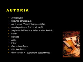 A U T O R I A
• Judeu erudito
• Segunda geração (2.3)
• Até o século IV somente especulações
• Autoria paulina no final do século IV
• A epístola de Paulo aos Hebreus (400-1600 dC)
• Lucas
• Barnabé
• Apolo
• Filipe
• Clemente de Roma
• Priscila e Áquila
• Único livro do NT cujo autor é desconhecido
 