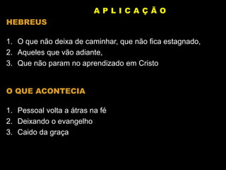HEBREUS
1. O que não deixa de caminhar, que não fica estagnado,
2. Aqueles que vão adiante,
3. Que não param no aprendizado em Cristo
O QUE ACONTECIA
1. Pessoal volta a átras na fé
2. Deixando o evangelho
3. Caido da graça
A P L I C A Ç Ã O
 