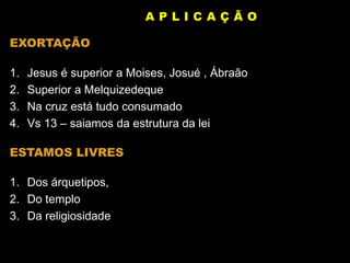 EXORTAÇÃO
1. Jesus é superior a Moises, Josué , Ábraão
2. Superior a Melquizedeque
3. Na cruz está tudo consumado
4. Vs 13 – saiamos da estrutura da lei
ESTAMOS LIVRES
1. Dos árquetipos,
2. Do templo
3. Da religiosidade
A P L I C A Ç Ã O
 