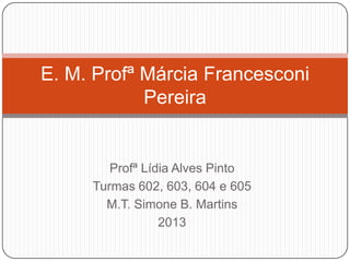 Profª Lídia Alves Pinto
Turmas 602, 603, 604 e 605
M.T. Simone B. Martins
2013
E. M. Profª Márcia Francesconi
Pereira
 
