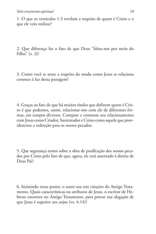 Série crescimento espiritual                                        10
1. O que os versículos 1-3 revelam a respeito de quem é Cristo e o
que ele veio realizar?




2. Que diferença faz o fato de que Deus "falou-nos por meio do
Filho" (v. 2)?



3. Como você se sente a respeito do modo como Jesus se relaciona
conosco à luz dessa passagem?




4. Graças ao fato de que há muitos títulos que definem quem é Cris-
to é que podemos, assim, relacionar-nos com ele de diferentes for-
mas, em tempos diversos. Compare e contraste seu relacionamento
com Jesus como Criador, Sustentador e Cristo como aquele que prov-
idenciou a redenção para os nossos pecados.




5. Que segurança temos sobre a obra de purificação dos nossos peca-
dos por Cristo pelo fato de que, agora, ele está assentado à direita de
Deus Pai?




6. Insistindo nesse ponto, o autor usa sete citações do Antigo Testa-
mento. Quais características ou atributos de Jesus, o escritor de He-
breus encontra no Antigo Testamento, para provar sua alegação de
que Jesus é superior aos anjos (vv. 4-14)?
 