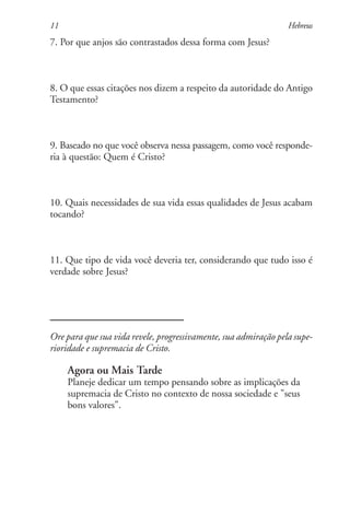 11                                                               Hebreus
7. Por que anjos são contrastados dessa forma com Jesus?



8. O que essas citações nos dizem a respeito da autoridade do Antigo
Testamento?



9. Baseado no que você observa nessa passagem, como você responde-
ria à questão: Quem é Cristo?



10. Quais necessidades de sua vida essas qualidades de Jesus acabam
tocando?



11. Que tipo de vida você deveria ter, considerando que tudo isso é
verdade sobre Jesus?




Ore para que sua vida revele, progressivamente, sua admiração pela supe-
rioridade e supremacia de Cristo.

     Agora ou Mais Tarde
     Planeje dedicar um tempo pensando sobre as implicações da
     supremacia de Cristo no contexto de nossa sociedade e "seus
     bons valores".
 