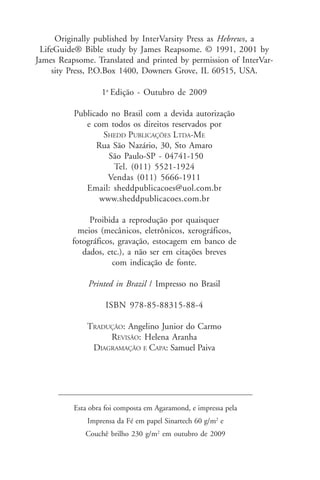 Originally published by InterVarsity Press as Hebrews, a
 LifeGuide® Bible study by James Reapsome. © 1991, 2001 by
James Reapsome. Translated and printed by permission of InterVar-
    sity Press, P.O.Box 1400, Downers Grove, IL 60515, USA.

                  1a Edição - Outubro de 2009

          Publicado no Brasil com a devida autorização
             e com todos os direitos reservados por
                  SHEDD PUBLICAÇÕES LTDA-ME
                Rua São Nazário, 30, Sto Amaro
                   São Paulo-SP - 04741-150
                     Tel. (011) 5521-1924
                   Vendas (011) 5666-1911
             Email: sheddpublicacoes@uol.com.br
                 www.sheddpublicacoes.com.br

               Proibida a reprodução por quaisquer
            meios (mecânicos, eletrônicos, xerográficos,
          fotográficos, gravação, estocagem em banco de
             dados, etc.), a não ser em citações breves
                      com indicação de fonte.

              Printed in Brazil / Impresso no Brasil

                    ISBN 978-85-88315-88-4

              TRADUÇÃO: Angelino Junior do Carmo
                   REVISÃO: Helena Aranha
               DIAGRAMAÇÃO E CAPA: Samuel Paiva




          Esta obra foi composta em Agaramond, e impressa pela
              Imprensa da Fé em papel Sinartech 60 g/m2 e
             Couchê brilho 230 g/m2 em outubro de 2009
 