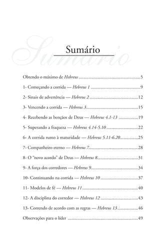 Sumário                       Sumário

Obtendo o máximo de Hebreus ...................................................5

1- Começando a corrida — Hebreus 1 .........................................9

2- Sinais de advertência — Hebreus 2 ........................................12

3- Vencendo a corrida — Hebreus 3...........................................15

4- Recebendo as bençãos de Deus — Hebreus 4.1-13 ................19

5- Superando a fraqueza — Hebreus 4.14-5.10 ..........................22

6- A corrida rumo à maturidade — Hebreus 5.11-6.20...............25

7- Companheiro eterno — Hebreus 7.........................................28

8- O “novo acordo” de Deus — Hebreus 8..................................31

9- A força dos corredores — Hebreus 9.......................................34

10- Continuando na corrida — Hebreus 10 ...............................37

11- Modelos de fé — Hebreus 11 ..............................................40

12- A disciplina do corredor — Hebreus 12 ...............................43

13- Correndo de acordo com as regras — Hebreus 13 .................46

Observações para o líder ..........................................................49
 