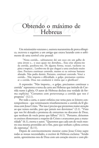 Hbreus Obtendo o máximo de
             Hebreus

     Um missionário veterano e, outrora maratonista de prova olímpi-
ca, escreveu o seguinte a um amigo que estava lutando com o sofri-
mento de uma terrível crise pessoal:
         "Nesta corrida... subitamente dei um soco em um galho de
   uma árvore e... o soco quase me derrubou... Essa crise afastou-me
   da corrida, paralisou-me. De alguma forma, recuei, vacilante na
   pista e tropecei... Lembro-me de que cheguei a uma conclusão muito
   clara. Precisava continuar correndo, mesmo se eu estivesse bastante
   afastado. Não podia desistir. Portanto, continuei correndo. Venci a
   corrida... Não importa a dificuldade, o golpe, precisamos continu-
   ar a corrida. Deus nos conduzirá à vitória que o glorificará".
     A expressão: "Não importa... o golpe, precisamos continuar a
corrida" representa o tema da carta aos Hebreus que intitulo de Cor-
rida rumo à glória. O autor de Hebreus declara essa verdade de for-
ma explícita: "Corramos com perseverança a corrida que nos é
proposta" (12.1).
     Por toda a carta, o autor enfatiza esse tema para os leitores con-
temporâneos - que terminassem triunfantemente a corrida da fé glo-
riosa com Jesus Cristo. "Por isso é preciso que prestemos maior atenção
ao que temos ouvido, para que jamais nos desviemos" (2.1). "Visto
que nos foi deixada a promessa de entrarmos no descanso de Deus,
que nenhum de vocês pense que falhou" (4.1). "Portanto, deixemos
os ensinos elementares a respeito de Cristo e avancemos para a matu-
ridade" (6.1), exorta o autor. "Queremos que cada um de vocês mos-
tre essa mesma prontidão até o fim, para que tenham a plena certeza
da esperança" (6.11).
     Depois de convincentemente mostrar como Jesus Cristo supre
todas as nossas necessidades, o escritor de Hebreus exclama: "Sendo
assim, aproximemo-nos de Deus com um coração sincero e com ple-
 