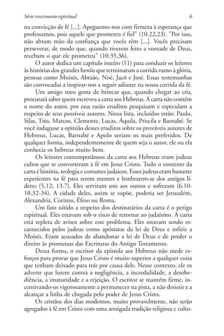 Série crescimento espiritual                                            6
na convicção de fé [...]. Apeguemo-nos com firmeza à esperança que
professamos, pois aquele que prometeu é fiel" (10.22,23). "Por isso,
não abram mão da confiança que vocês têm [...]. Vocês precisam
perseverar, de modo que, quando tiverem feito a vontade de Deus,
recebam o que ele prometeu" (10.35,36).
     O autor dedica um capítulo inteiro (11) para conduzir os leitores
às histórias dos grandes heróis que terminaram a corrida rumo à glória,
pessoas como Moisés, Abraão, Noé, Jacó e José. Essas testemunhas
são convocadas a inspirar-nos a seguir adiante na nossa corrida da fé.
     Um amigo meu gosta de brincar que, quando chegar ao céu,
procurará saber quem escreveu a carta aos Hebreus. A carta não contém
o nome do autor, por essa razão eruditos pesquisam e especulam a
respeito de seus possíveis autores. Nessa lista, incluídos estão: Paulo,
Silas, Tito, Marcos, Clemente, Lucas, Áquila, Priscila e Barnabé. Se
você indagasse a opinião desses eruditos sobre os prováveis autores de
Hebreus, Lucas, Barnabé e Apolo seriam os mais preferidos. De
qualquer forma, independentemente de quem seja o autor, ele ou ela
conhecia os hebreus muito bem.
     Os leitores contemporâneos da carta aos Hebreus eram judeus
cultos que se converteram à fé em Jesus Cristo. Todo o contexto da
carta é história, teologia e costumes judaicos. Esses judeus eram bastante
experientes na fé para serem mestres e lembrarem-se dos antigos lí-
deres (5.12; 13.7). Eles serviram uns aos outros e sofreram (6.10-
10.32-34). A cidade deles, assim se supõe, poderia ser Jerusalém,
Alexandria, Corinto, Éfeso ou Roma.
     Um fato nítido a respeito dos destinatários da carta é o perigo
espiritual. Eles estavam sob o risco de retornar ao judaísmo. A carta
está repleta de avisos sobre esse problema. Eles estavam sendo es-
carnecidos pelos judeus como apóstatas da lei de Deus e infiéis a
Moisés. Eram acusados de abandonar a lei de Deus e de perder o
direito às promessas das Escrituras do Antigo Testamento.
     Dessa forma, o escritor da epístola aos Hebreus não mede es-
forços para provar que Jesus Cristo é muito superior a qualquer coisa
que tenham deixado para trás por causa dele. Nesse contexto, ele os
adverte que lutem contra a negligência, a incredulidade, a desobe-
diência, a imaturidade e a rejeição. O escritor se mantém firme, in-
centivando-os vigorosamente a permanecer na pista, a não desistir e a
alcançar a linha de chegada pelo poder de Jesus Cristo.
     Os cristãos dos dias modernos, muito provavelmente, não serão
agregados à fé em Cristo com uma arraigada tradição religiosa e cultu-
 