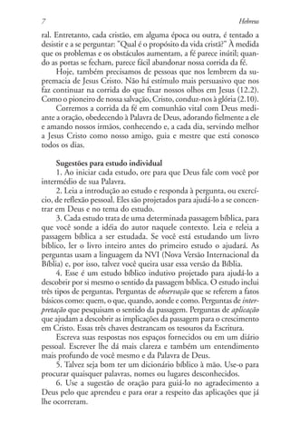 7                                                                Hebreus
ral. Entretanto, cada cristão, em alguma época ou outra, é tentado a
desistir e a se perguntar: "Qual é o propósito da vida cristã?" À medida
que os problemas e os obstáculos aumentam, a fé parece inútil; quan-
do as portas se fecham, parece fácil abandonar nossa corrida da fé.
     Hoje, também precisamos de pessoas que nos lembrem da su-
premacia de Jesus Cristo. Não há estímulo mais persuasivo que nos
faz continuar na corrida do que fixar nossos olhos em Jesus (12.2).
Como o pioneiro de nossa salvação, Cristo, conduz-nos à glória (2.10).
     Corremos a corrida da fé em comunhão vital com Deus medi-
ante a oração, obedecendo à Palavra de Deus, adorando fielmente a ele
e amando nossos irmãos, conhecendo e, a cada dia, servindo melhor
a Jesus Cristo como nosso amigo, guia e mestre que está conosco
todos os dias.

      Sugestões para estudo individual
      1. Ao iniciar cada estudo, ore para que Deus fale com você por
intermédio de sua Palavra.
      2. Leia a introdução ao estudo e responda à pergunta, ou exercí-
cio, de reflexão pessoal. Eles são projetados para ajudá-lo a se concen-
trar em Deus e no tema do estudo.
      3. Cada estudo trata de uma determinada passagem bíblica, para
que você sonde a idéia do autor naquele contexto. Leia e releia a
passagem bíblica a ser estudada. Se você está estudando um livro
bíblico, ler o livro inteiro antes do primeiro estudo o ajudará. As
perguntas usam a linguagem da NVI (Nova Versão Internacional da
Bíblia) e, por isso, talvez você queira usar essa versão da Bíblia.
      4. Esse é um estudo bíblico indutivo projetado para ajudá-lo a
descobrir por si mesmo o sentido da passagem bíblica. O estudo inclui
três tipos de perguntas. Perguntas de observação que se referem a fatos
básicos como: quem, o que, quando, aonde e como. Perguntas de inter-
pretação que pesquisam o sentido da passagem. Perguntas de aplicação
que ajudam a descobrir as implicações da passagem para o crescimento
em Cristo. Essas três chaves destrancam os tesouros da Escritura.
      Escreva suas respostas nos espaços fornecidos ou em um diário
pessoal. Escrever lhe dá mais clareza e também um entendimento
mais profundo de você mesmo e da Palavra de Deus.
      5. Talvez seja bom ter um dicionário bíblico à mão. Use-o para
procurar quaisquer palavras, nomes ou lugares desconhecidos.
      6. Use a sugestão de oração para guiá-lo no agradecimento a
Deus pelo que aprendeu e para orar a respeito das aplicações que já
lhe ocorreram.
 