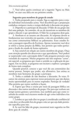 Série crescimento espiritual                                         8
    7. Você talvez queira continuar até a sugestão “Agora ou Mais
Tarde” ou usar essa idéia em seu próximo estudo.

     Sugestões para membros de grupo de estudo
     1. Venha preparado para o estudo. Siga as sugestões para o estu-
do individual mencionadas acima. Você descobrirá que a preparação
cuidadosa enriquece muito o tempo dedicado à discussão em grupo.
     2. Disponha-se a participar da discussão. O líder do seu grupo não
fará uma preleção. Ao contrário, ele ou ela incentivam os membros do
grupo a discutir o que aprenderam. O líder faz as perguntas deste guia.
     3. Atenham-se ao assunto em discussão. As respostas devem se
fundamentar nos versículos em questão, e não em autoridades exter-
nas como comentaristas bíblicos ou palestrantes. Esses estudos fo-
cam a passagem específica da Escritura. Apenas raramente você deve
se referir a outras porções da Bíblia. Isso permite que todos partici-
pem a fundo do estudo de forma eqüitativa.
     4. Seja sensível em relação aos outros membros do grupo. Ouça
com atenção quando eles descrevem o que aprenderam. Você poderá
se surpreender com a percepção deles! Cada pergunta presume uma
variedade de respostas. Muitas perguntas não têm respostas “certas”,
em especial, as perguntas que visam o sentido ou a aplicação da pas-
sagem. Em vez disso, as perguntas nos incitam a explorar a passagem
de forma mais completa.
     Quando possível, conecte o que você diz aos comentários das
outras pessoas. Sempre que puder, seja afirmativo. Isso anima os
membros mais hesitantes do grupo a participar.
     5. Tenha o cuidado de não dominar a discussão. Às vezes, fi-
camos tão ansiosos para expressar nosso pensamento que não damos
muita oportunidade para os outros responder. Participe de verdade!
Mas permita que outros também o façam.
     6. Espere que Deus o ensine por meio da passagem bíblica em
discussão e dos outros membros do grupo. Ore para que tenham um
tempo juntos gostoso e proveitoso, mas também para que como re-
sultado do estudo você encontre modos de agir como indivíduo e/ou
como grupo.
     7. Lembre-se que tudo dito no grupo é considerado confidencial
e não deve ser discutido fora do grupo a não ser que seja dada permis-
são específica para isso.
     8. Se você for líder do grupo, encontrará mais sugestões no fim
deste guia de estudos.
 