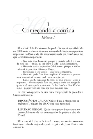 9                                                               Hebreus




Hbreus          1
         Começando a corrida
                             Hebreus 1

    O lendário João Crisóstomo, bispo de Constantinopla (falecido
em 407), certa vez fora intimado e ameaçado de banimento por uma
imperatriz Eudóxia se ele não renunciasse sua fé em Jesus Cristo. Ao
que Crisóstomo respondeu:
         - Você não pode banir-me, porque o mundo todo é o reino
    de meu Pai. - Então, eu lhe tirarei a vida - disse a imperatriz.
         - Você não pode - respondeu Crisóstomo - porque a minha
    vida está segura com Cristo em Deus.
         - Eu tomarei o seu tesouro - vociferou a imperatriz.
         - Você não pode fazer isso - replicou Crisóstomo - porque
    meu tesouro está no céu, onde meu coração está.
         - Então, eu lhe separarei de todos os seus amigos - disse a
    imperatriz. - Você não pode fazer isso, porque tenho um amigo de
    quem você nunca pode separar-me. Eu lhe desafio - disse Crisós-
    tomo - porque você não pode me fazer nenhum mal.
    Tal convicção procede de uma firme compreensão de quem Jesus
Cristo realmente é.

     DISCUSSÃO EM GRUPO: "Cristo, Buda e Maomé são se-
     melhantes", alguém lhe diz. O que você responde?

     REFLEXÃO PESSOAL: Quais são os passos importantes no
     desenvolvimento de sua compreensão da pessoa e obra de
     Cristo?

     O escritor de Hebreus fará você começar sua corrida com uma
fascinante visão da majestade, poder e glória de Jesus Cristo. Leia
Hebreus 1.
 