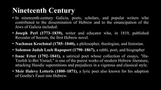 Nineteenth Century
• In nineteenth-century Galicia, poets, scholars, and popular writers who
contributed to the dissemination of Hebrew and to the emancipation of the
Jews of Galicia included:
• Joseph Perl (1773–1839), writer and educator who, in 1819, published
Revealer of Secrets, the first Hebrew novel.
• Nachman Krochmal (1785–1840), a philosopher, theologian, and historian.
• Solomon Judah Loeb Rapoport (1790–1867), a rabbi, poet, and biographer
• Isaac Erter (1792–1841), a satirical poet whose collection of essays, "Ha-
Tzofeh le-Bet Yisrael," is one of the purest works of modern Hebrew literature,
attacking Hasidic superstitions and prejudices in a vigorous and classical style.
• Meir Halevy Letteris (1800–1871), a lyric poet also known for his adaption
of Goethe's Faust into Hebrew.
 