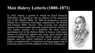 Meir Halevy Letteris (1800–1871)
In 1852, during a period in which he faced financial
difficulties, he agreed to edit an edition of the masoretic
text of the Hebrew Bible. In 1866 he produced a revised
edition for a Christian missionary organization, the British
and Foreign Bible Society. This revision was checked
against old manuscripts and early printed editions, and has a
very legible typeface. It is probably the most widely
reproduced text of the Hebrew Bible in history, with many
dozens of authorised reprints and many more pirated and
unacknowledged ones.This revised edition became very
popular, and was widely reprinted in both Jewish circles
(often accompanied by a translation on facing pages) and in
Christian circles (with the addition of the New Testament).
 