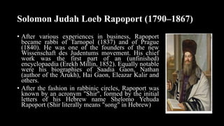 Solomon Judah Loeb Rapoport (1790–1867)
• After various experiences in business, Rapoport
became rabbi of Tarnopol (1837) and of Prague
(1840). He was one of the founders of the new
Wissenschaft des Judentums movement. His chief
work was the first part of an (unfinished)
encyclopaedia (Erekh Millin, 1852). Equally notable
were his biographies of Saadia Gaon, Nathan
(author of the Arukh), Hai Gaon, Eleazar Kalir and
others.
• After the fashion in rabbinic circles, Rapoport was
known by an acronym "Shir", formed by the initial
letters of his Hebrew name Shelomo Yehuda
Rapoport (Shir literally means "song" in Hebrew)
 