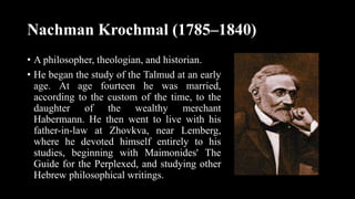 Nachman Krochmal (1785–1840)
• A philosopher, theologian, and historian.
• He began the study of the Talmud at an early
age. At age fourteen he was married,
according to the custom of the time, to the
daughter of the wealthy merchant
Habermann. He then went to live with his
father-in-law at Zhovkva, near Lemberg,
where he devoted himself entirely to his
studies, beginning with Maimonides' The
Guide for the Perplexed, and studying other
Hebrew philosophical writings.
 