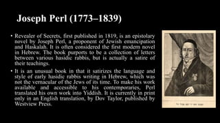 Joseph Perl (1773–1839)
• Revealer of Secrets, first published in 1819, is an epistolary
novel by Joseph Perl, a proponent of Jewish emancipation
and Haskalah. It is often considered the first modern novel
in Hebrew. The book purports to be a collection of letters
between various hasidic rabbis, but is actually a satire of
their teachings.
• It is an unusual book in that it satirizes the language and
style of early hasidic rabbis writing in Hebrew, which was
not the vernacular of the Jews of its time. To make his work
available and accessible to his contemporaries, Perl
translated his own work into Yiddish. It is currently in print
only in an English translation, by Dov Taylor, published by
Westview Press.
 
