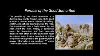 Parable of the Good Samaritan
• The parable of the Good Samaritan is a
didactic story told by Jesus in Luke 10:25–37. It
is about a traveler who is stripped of clothing,
beaten, and left half dead alongside the road.
First a priest and then a Levite comes by, but
both avoid the man. Finally, a Samaritan
comes by. Samaritans and Jews generally
despised each other, but the Samaritan helps
the injured man. Jesus is described as telling
the parable in response to the question from a
lawyer, "And who is my neighbor ?" whom
Leviticus Lev 19:18 says should be loved.
 