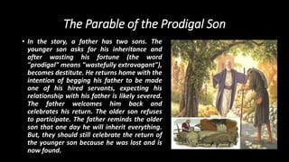 The Parable of the Prodigal Son
• In the story, a father has two sons. The
younger son asks for his inheritance and
after wasting his fortune (the word
"prodigal" means "wastefully extravagant"),
becomes destitute. He returns home with the
intention of begging his father to be made
one of his hired servants, expecting his
relationship with his father is likely severed.
The father welcomes him back and
celebrates his return. The older son refuses
to participate. The father reminds the older
son that one day he will inherit everything.
But, they should still celebrate the return of
the younger son because he was lost and is
now found.
 