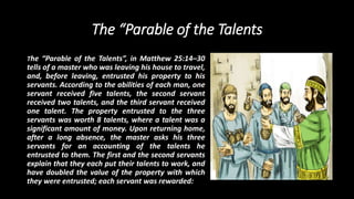 The “Parable of the Talents
The “Parable of the Talents”, in Matthew 25:14–30
tells of a master who was leaving his house to travel,
and, before leaving, entrusted his property to his
servants. According to the abilities of each man, one
servant received five talents, the second servant
received two talents, and the third servant received
one talent. The property entrusted to the three
servants was worth 8 talents, where a talent was a
significant amount of money. Upon returning home,
after a long absence, the master asks his three
servants for an accounting of the talents he
entrusted to them. The first and the second servants
explain that they each put their talents to work, and
have doubled the value of the property with which
they were entrusted; each servant was rewarded:
 
