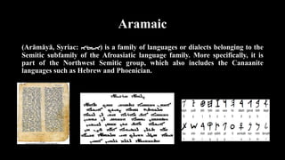 Aramaic
(Arāmāyā, Syriac: ‫)ܐܝܡܪܐ‬ is a family of languages or dialects belonging to the
Semitic subfamily of the Afroasiatic language family. More specifically, it is
part of the Northwest Semitic group, which also includes the Canaanite
languages such as Hebrew and Phoenician.
 