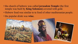 • the church of hebrew was called jerusalem Temple (the first
temple was built by King Solomon) covered with gold.
• Hebrew food was similar to te food of other mediteranian people.
• the popular drink was wine.
 