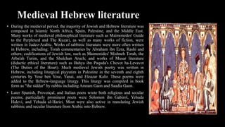 Medieval Hebrew literature
• During the medieval period, the majority of Jewish and Hebrew literature was
composed in Islamic North Africa, Spain, Palestine, and the Middle East.
Many works of medieval philosophical literature such as Maimonedes' Guide
to the Perplexed and The Kuzari, as well as many works of fiction, were
written in Judeo-Arabic. Works of rabbinic literature were more often written
in Hebrew, including: Torah commentaries by Abraham ibn Ezra, Rashi and
others; codifications of Jewish law, such as Maimonides' Mishneh Torah, the
Arba'ah Turim, and the Shulchan Aruch; and works of Musar literature
(didactic ethical literature) such as Bahya ibn Paquda's Chovot ha-Levavot
(The Duties of the Heart). Much medieval Jewish poetry was written in
Hebrew, including liturgical piyyutim in Palestine in the seventh and eighth
centuries by Yose ben Yose, Yanai, and Eleazar Kalir. These poems were
added to the Hebrew-language liturgy. This liturgy was compiled in book
form as "the siddur" by rabbis including Amram Gaon and Saadia Gaon.
• Later Spanish, Provençal, and Italian poets wrote both religious and secular
poems; particularly prominent poets were Solomon ibn Gabirol, Yehuda
Halevi, and Yehuda al-Harizi. Most were also active in translating Jewish
rabbinic and secular literature from Arabic into Hebrew.
 