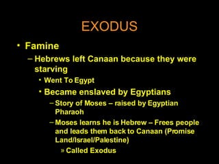 EXODUS Famine Hebrews left Canaan because they were starving Went To Egypt Became enslaved by Egyptians Story of Moses – raised by Egyptian Pharaoh Moses learns he is Hebrew – Frees people and leads them back to Canaan (Promise Land/Israel/Palestine) Called Exodus 