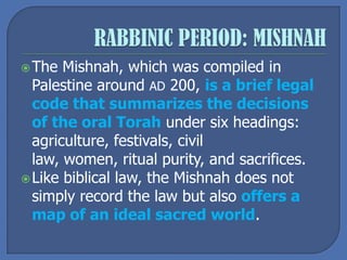 The Mishnah, which was compiled in
Palestine around AD 200, is a brief legal
code that summarizes the decisions
of the oral Torah under six headings:
agriculture, festivals, civil
law, women, ritual purity, and sacrifices.
Like biblical law, the Mishnah does not
simply record the law but also offers a
map of an ideal sacred world.
 