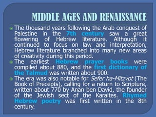  The thousand years following the Arab conquest of
Palestine in the 7th century saw a great
flowering of Hebrew literature. Although it
continued to focus on law and interpretation,
Hebrew literature branched into many new areas
of creativity during this period.
 The earliest Hebrew prayer books were
compiled about 880, and the first dictionary of
the Talmud was written about 900.
 The era was also notable for Sefer ha-Mitzvot (The
Book of Precepts), calling for a return to Scripture,
written about 770 by Anan ben David, the founder
of the Jewish sect of the Karaites. Rhymed
Hebrew poetry was first written in the 8th
century.
 