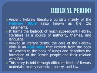  Ancient Hebrew literature consists mainly of the
Hebrew Bible (also known as the Old
Testament).
 It forms the bedrock of much subsequent Hebrew
literature as a source of authority, themes, and
language.
 Viewed in literary terms, the core of the Hebrew
Bible is an epic saga that extends from the book
of Genesis to the book of Kings and describes the
formation of the Jewish people and their relation
with God.
 This story is told through different kinds of literary
materials, mainly narrative, poetry, and law.
 