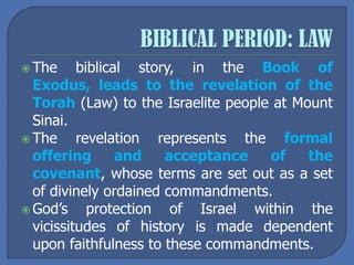  The biblical story, in the Book of
Exodus, leads to the revelation of the
Torah (Law) to the Israelite people at Mount
Sinai.
 The revelation represents the formal
offering and acceptance of the
covenant, whose terms are set out as a set
of divinely ordained commandments.
 God’s protection of Israel within the
vicissitudes of history is made dependent
upon faithfulness to these commandments.
 