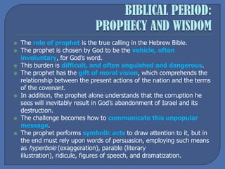  The role of prophet is the true calling in the Hebrew Bible.
 The prophet is chosen by God to be the vehicle, often
involuntary, for God’s word.
 This burden is difficult, and often anguished and dangerous.
 The prophet has the gift of moral vision, which comprehends the
relationship between the present actions of the nation and the terms
of the covenant.
 In addition, the prophet alone understands that the corruption he
sees will inevitably result in God’s abandonment of Israel and its
destruction.
 The challenge becomes how to communicate this unpopular
message.
 The prophet performs symbolic acts to draw attention to it, but in
the end must rely upon words of persuasion, employing such means
as hyperbole (exaggeration), parable (literary
illustration), ridicule, figures of speech, and dramatization.
 