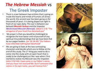 The Hebrew Messiah vs
The Greek Imposter
• There is a war between two entities that is going on
inside the hearts and minds of humans all across
the world, this ancient war has been going on for
thousands of years. It is being played out right in
front of our eyes daily. This war is between our
beloved Messiah Yeshua and the Imposter
Westernized Messiah (Nimrod). (Obed 1:2-4) “The
arrogance of your heart has deceived you”
• My prayer is that you would be challenged to
recognize the true Savior and rid yourself of any
spiritual misunderstandings that we have been fed
by our pagan leaders. (Jer 16:18-20) “Our fathers
have inherited nothing but falsehood”
• We are going to look at the two contrasting
characters and decide which one to follow at the
end of this study. The 1st thing you need to do is
come into the study with an open heart that is
ready to be challenged just like I was when I first
started to realize my Messiah was the Imposter.
(John 5:42-44) I have come in my Father’s name,
and you have not received Me: but if someone else
comes in his own name, you will receive him.”
 