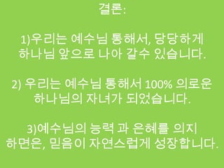 결론:

 1)우리는 예수님 통해서, 당당하게
 하나님 앞으로 나아 갈수 있습니다.

2) 우리는 예수님 통해서 100% 의로운
    하나님의 자녀가 되었습니다.

  3)예수님의 능력 과 은혜를 의지
하면은, 믿음이 자연스럽게 성장합니다.
 