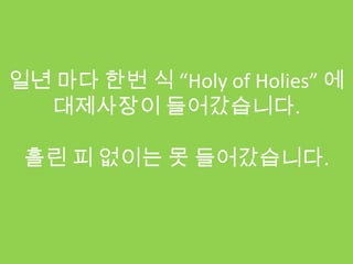 일년 마다 한번 식 “Holy of Holies” 에
  대제사장이 들어갔습니다.

 흘린 피 없이는 못 들어갔습니다.
 