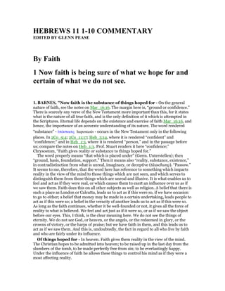 HEBREWS 11 1-10 COMME TARY
EDITED BY GLE PEASE
By Faith
1 ow faith is being sure of what we hope for and
certain of what we do not see.
1. BAR ES, "Now faith is the substance of things hoped for - On the general
nature of faith, see the notes on Mar_16:16. The margin here is, “ground or confidence.”
There is scarcely any verse of the New Testament more important than this, for it states
what is the nature of all true faith, and is the only definition of it which is attempted in
the Scriptures. Eternal life depends on the existence and exercise of faith Mar_16:16, and
hence, the importance of an accurate understanding of its nature. The word rendered
“substance” - ᆓπόστασις hupostasis - occurs in the New Testament only in the following
places. In 2Co_9:4; 2Co_11:17; Heb_3:14, where it is rendered “confident” and
“confidence;” and in Heb_1:3, where it is rendered “person,” and in the passage before
us; compare the notes on Heb_1:3. Prof. Stuart renders it here “confidence;”
Chrysostom, “Faith gives reality or substance to things hoped for.”
The word properly means “that which is placed under” (Germ. Unterstellen); then
“ground, basis, foundation, support.” Then it means also “reality, substance, existence,”
in contradistinction from what is unreal, imaginary, or deceptive (täuschung). “Passow.”
It seems to me, therefore, that the word here has reference to something which imparts
reality in the view of the mind to those things which are not seen, and which serves to
distinguish them from those things which are unreal and illusive. It is what enables us to
feel and act as if they were real, or which causes them to exert an influence over us as if
we saw them. Faith does this on all other subjects as well as religion. A belief that there is
such a place as London or Calcutta, leads us to act as if this were so, if we have occasion
to go to either; a belief that money may be made in a certain undertaking, leads people to
act as if this were so; a belief in the veracity of another leads us to act as if this were so.
As long as the faith continues, whether it be well-founded or not, it gives all the force of
reality to what is believed. We feel and act just as if it were so, or as if we saw the object
before our eyes. This, I think, is the clear meaning here. We do not see the things of
eternity. We do not see God, or heaven, or the angels, or the redeemed in glory, or the
crowns of victory, or the harps of praise; but we have faith in them, and this leads us to
act as if we saw them. And this is, undoubtedly, the fact in regard to all who live by faith
and who are fairly under its influence.
Of things hoped for - In heaven. Faith gives them reality in the view of the mind.
The Christian hopes to be admitted into heaven; to be raised up in the last day from the
slumbers of the tomb, to be made perfectly free from sin; to be everlastingly happy.
Under the influence of faith he allows these things to control his mind as if they were a
most affecting reality.
 