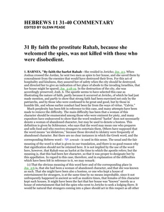 HEBREWS 11 31-40 COMME TARY
EDITED BY GLENN PEASE
31 By faith the prostitute Rahab, because she
welcomed the spies, was not killed with those who
were disobedient.
1. BAR ES, "By faith the harlot Rahab - She resided in Jericho; Jos_2:1. When
Joshua crossed the Jordan, he sent two men as spies to her house, and she saved them by
concealment from the enemies that would have destroyed their lives. For this act of
hospitality and kindness, they assured her of safety when the city should be destroyed,
and directed her to give an indication of her place of abode to the invading Israelites, that
her house might be spared; Jos_2:18-19. In the destruction of the city, she was
accordingly preserved; Josh. 6. The apostle seems to have selected this case as
illustrating the nature of faith, partly because it occurred at Jericho, of which he had just
made mention, and partly to show that strong faith had been exercised not only by the
patriarchs, and by those who were confessed to be great and good, but by those in
humble life, and whose earlier conduct had been far from the ways of virtue. “Calvin.”
Much perplexity has been felt in reference to this case, and many attempts have been
made to remove the difficulty. The main difficulty has been that a woman of this
character should be enumerated among those who were eminent for piety, and many
expositors have endeavored to show that the word rendered “harlot” does not necessarily
denote a woman of abandoned character, but may be used to denote a hostess. This
definition is given by Schleusner, who says that the word may mean one who prepares
and sells food and who receives strangers to entertain them. Others have supposed that
the word means “an idolatress,” because those devoted to idolatry were frequently of
abandoned character. But there are no clear instances in which the Greek word, and the
corresponding Hebrew word - ‫זונה‬ zownah - is used in this sense. The usual and the fair
meaning of the word is what is given in our translation, and there is no good reason why
that signification should not be retained here. It is not implied by the use of the word
here, however, that Rahab was an harlot at the time to which the apostle refers; but the
meaning is, that this had been her character, so that it was proper to designate her by
this appellation. In regard to this case, therefore, and in explanation of the difficulties
which have been felt in reference to it, we may remark:
(1) That the obvious meaning of this word here and of the corresponding place in
Jos_2:6 is, that she had been a woman of abandoned character, and that she was known
as such. That she might have been also a hostess, or one who kept a house of
entertainment for strangers, is at the same time by no means improbable, since it not
unfrequently happened in ancient as well as modern times, that females of this character
kept such houses. It might have been the fact that her house was “known” merely as a
house of entertainment that led the spies who went to Jericho to seek a lodging there. It
would be natural that strangers coming into a place should act in this respect as all other
 