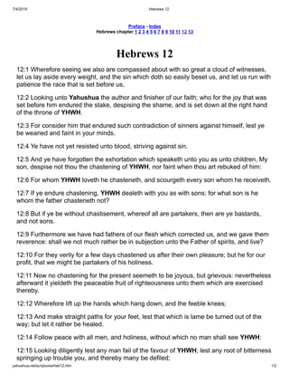 7/4/2019 Hebrews 12
yahushua.net/scriptures/heb12.htm 1/2
Preface - Index
Hebrews chapter 1 2 3 4 5 6 7 8 9 10 11 12 13
Hebrews 12
12:1 Wherefore seeing we also are compassed about with so great a cloud of witnesses,
let us lay aside every weight, and the sin which doth so easily beset us, and let us run with
patience the race that is set before us,
12:2 Looking unto Yahushua the author and finisher of our faith; who for the joy that was
set before him endured the stake, despising the shame, and is set down at the right hand
of the throne of YHWH.
12:3 For consider him that endured such contradiction of sinners against himself, lest ye
be wearied and faint in your minds.
12:4 Ye have not yet resisted unto blood, striving against sin.
12:5 And ye have forgotten the exhortation which speaketh unto you as unto children, My
son, despise not thou the chastening of YHWH, nor faint when thou art rebuked of him:
12:6 For whom YHWH loveth he chasteneth, and scourgeth every son whom he receiveth.
12:7 If ye endure chastening, YHWH dealeth with you as with sons; for what son is he
whom the father chasteneth not?
12:8 But if ye be without chastisement, whereof all are partakers, then are ye bastards,
and not sons.
12:9 Furthermore we have had fathers of our flesh which corrected us, and we gave them
reverence: shall we not much rather be in subjection unto the Father of spirits, and live?
12:10 For they verily for a few days chastened us after their own pleasure; but he for our
profit, that we might be partakers of his holiness.
12:11 Now no chastening for the present seemeth to be joyous, but grievous: nevertheless
afterward it yieldeth the peaceable fruit of righteousness unto them which are exercised
thereby.
12:12 Wherefore lift up the hands which hang down, and the feeble knees;
12:13 And make straight paths for your feet, lest that which is lame be turned out of the
way; but let it rather be healed.
12:14 Follow peace with all men, and holiness, without which no man shall see YHWH:
12:15 Looking diligently lest any man fail of the favour of YHWH; lest any root of bitterness
springing up trouble you, and thereby many be defiled;
 