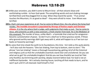 Hebrews 12:18-29
18 Unlike your ancestors, you didn't come to Mount Sinai - all that volcanic blaze and 
    earthshaking rumble - to hear God speak. The earsplitting words and soul-shaking message 
    terrified them and they begged him to stop. When they heard the words - "If an animal 
    touches the Mountain, it's as good as dead" - they were afraid to move.  Even Moses was 
    terrified. 
22No, that's not your experience at all. You've come to Mount Zion, the city where the living God 
    resides. The invisible Jerusalem is populated by throngs of festive angels and Christian
    citizens. It is the city where God is Judge, with judgments that make us just.  You've come to 
    Jesus, who presents us with a new covenant, a fresh charter from God. He is the Mediator of 
    this covenant. The murder of Jesus, unlike Abel's - a homicide that cried out for vengeance - 
    became a proclamation of grace.  So don't turn a deaf ear to these gracious words. If those 
    who ignored earthly warnings didn't get away with it, what will happen to us if we turn our 
    backs on heavenly warnings? 
26 His voice that time shook the earth to its foundations; this time - he's told us this quite plainly 
    - he'll also rock the heavens: "One last shaking, from top to bottom, stem to stern.“ The 
    phrase "one last shaking" means a thorough housecleaning, getting rid of all the historical 
    and religious junk so that the unshakable essentials stand clear and uncluttered. Do you see 
    what we've got? An unshakable kingdom! And do you see how thankful we must be? Not 
    only thankful, but brimming with worship, deeply reverent before God. For God is not an 
    indifferent bystander.  He's actively cleaning house, torching all that needs to burn, and he 
    won't quit until it's all cleansed. God himself is Fire!
 