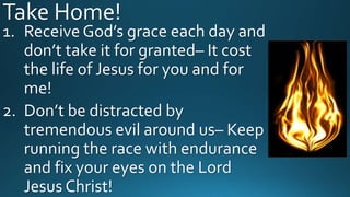 Take Home!
1. Receive God’s grace each day and
don’t take it for granted– It cost
the life of Jesus for you and for
me!
2. Don’t be distracted by
tremendous evil around us– Keep
running the race with endurance
and fix your eyes on the Lord
Jesus Christ!
 