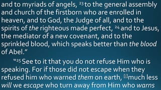 and to myriads of angels, 23 to the general assembly
and church of the firstborn who are enrolled in
heaven, and to God, the Judge of all, and to the
spirits of the righteous made perfect, 24 and to Jesus,
the mediator of a new covenant, and to the
sprinkled blood, which speaks better than the blood
of Abel.”
“25 See to it that you do not refuse Him who is
speaking. For if those did not escape when they
refused him who warned them on earth, [i]much less
will we escape who turn away from Him who warns
 
